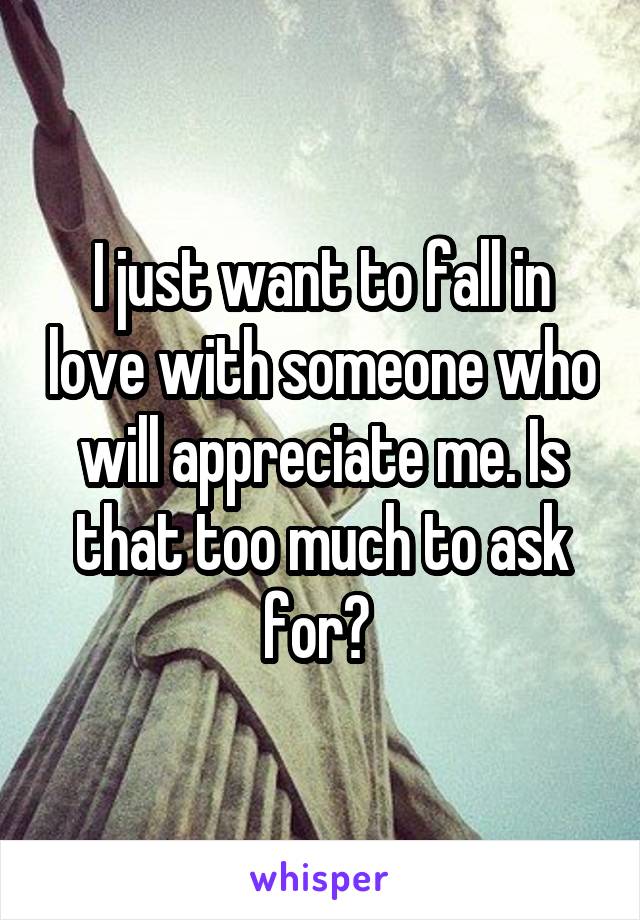 I just want to fall in love with someone who will appreciate me. Is that too much to ask for? 