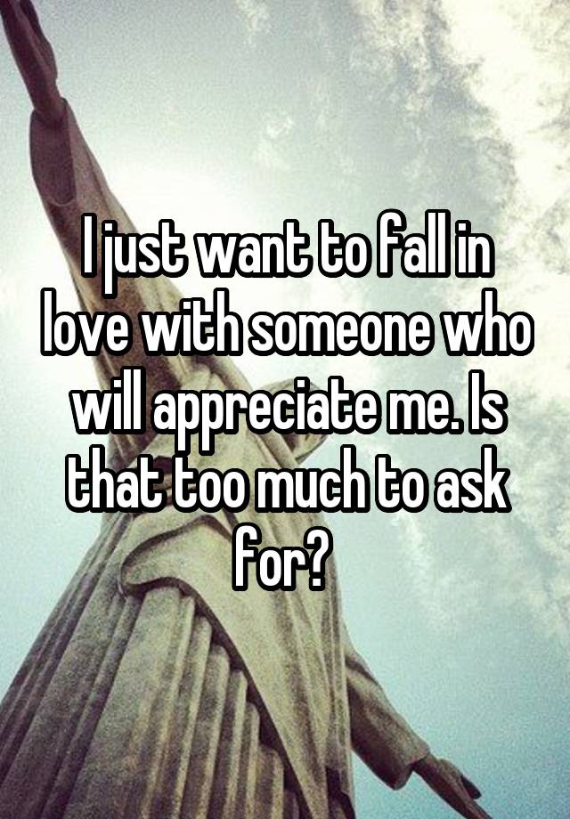 I just want to fall in love with someone who will appreciate me. Is that too much to ask for? 