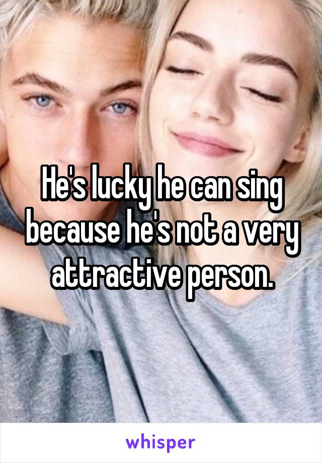 He's lucky he can sing because he's not a very attractive person.