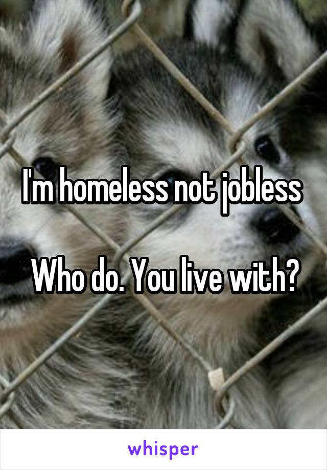 I'm homeless not jobless 

Who do. You live with?