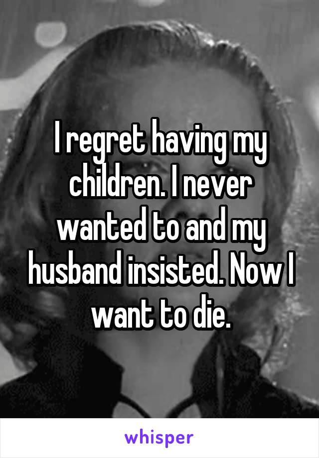 I regret having my children. I never wanted to and my husband insisted. Now I want to die.