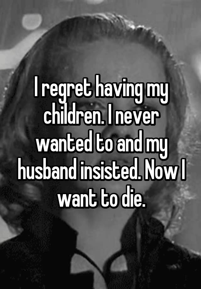 I regret having my children. I never wanted to and my husband insisted. Now I want to die.