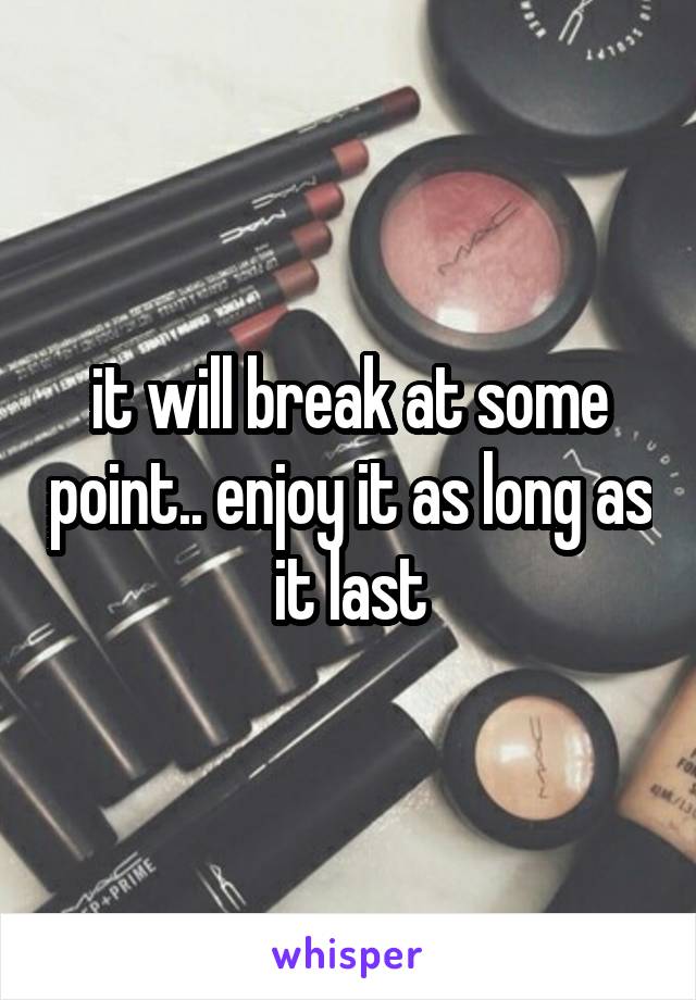 it will break at some point.. enjoy it as long as it last