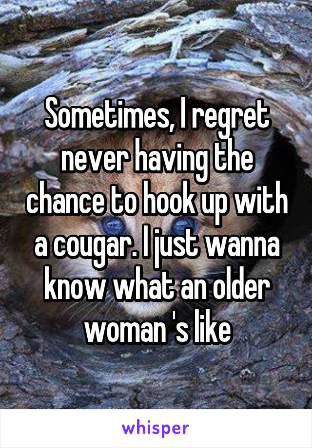 Sometimes, I regret never having the chance to hook up with a cougar. I just wanna know what an older woman 's like