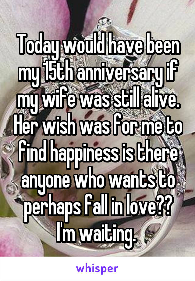 Today would have been my 15th anniversary if my wife was still alive. Her wish was for me to find happiness is there anyone who wants to perhaps fall in love?? I'm waiting. 