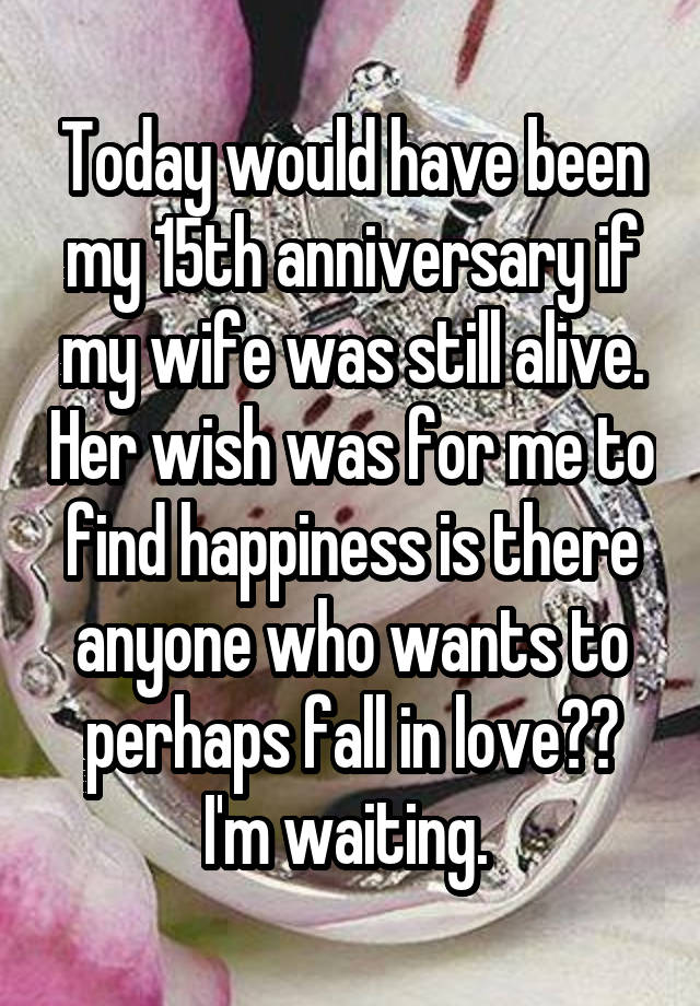 Today would have been my 15th anniversary if my wife was still alive. Her wish was for me to find happiness is there anyone who wants to perhaps fall in love?? I'm waiting. 