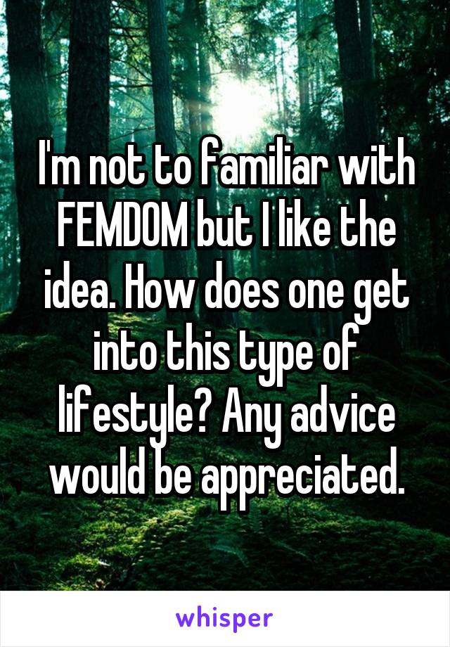 I'm not to familiar with FEMDOM but I like the idea. How does one get into this type of lifestyle? Any advice would be appreciated.