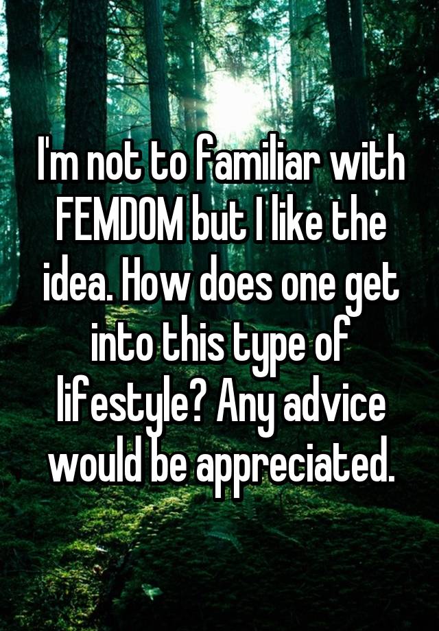 I'm not to familiar with FEMDOM but I like the idea. How does one get into this type of lifestyle? Any advice would be appreciated.