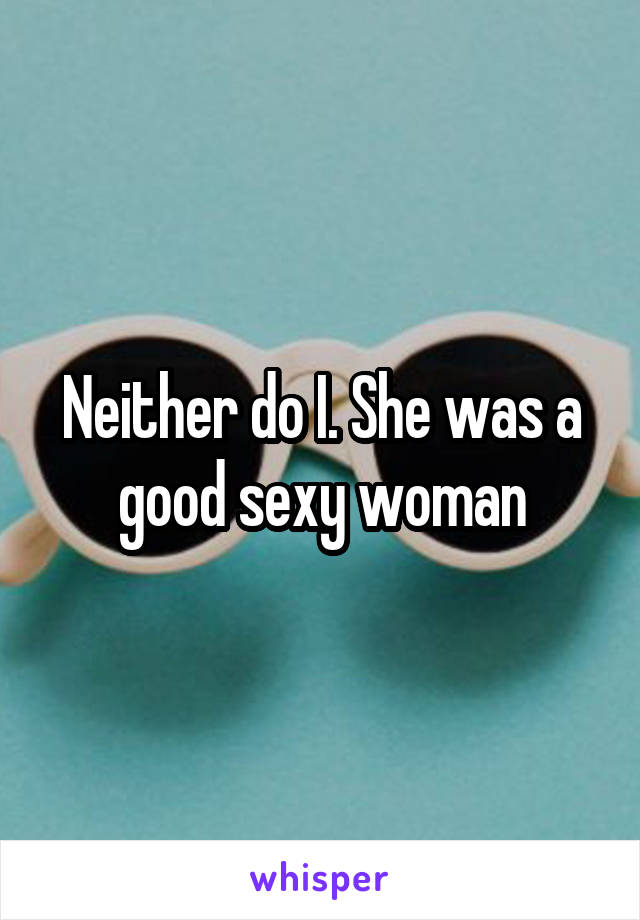 Neither do I. She was a good sexy woman