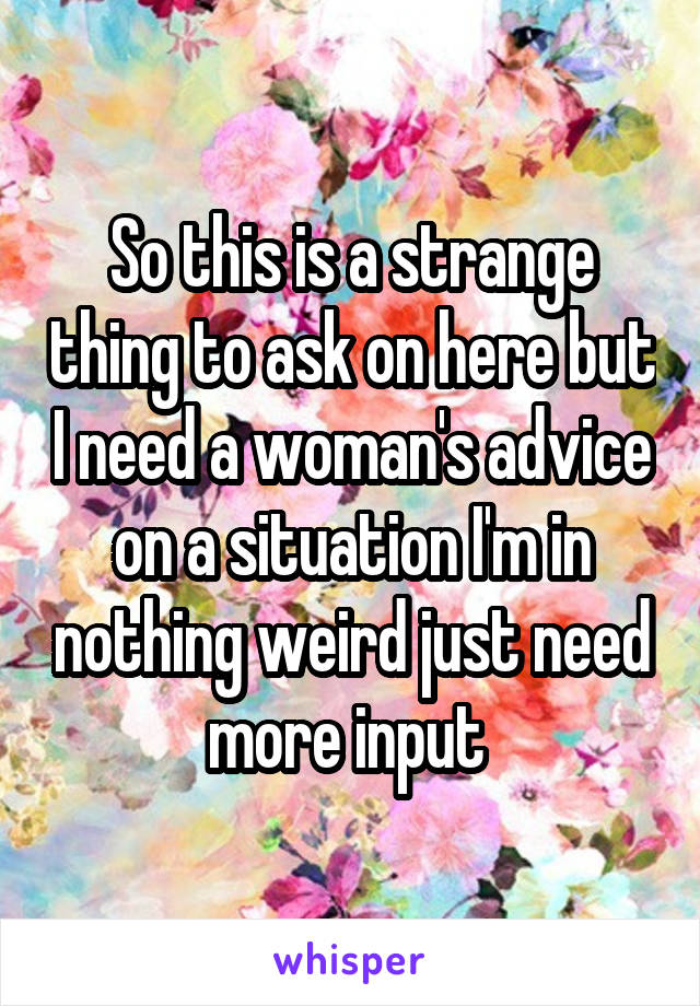 So this is a strange thing to ask on here but I need a woman's advice on a situation I'm in nothing weird just need more input 