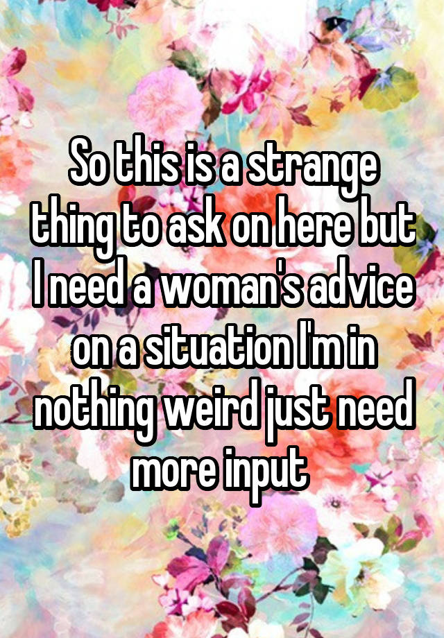 So this is a strange thing to ask on here but I need a woman's advice on a situation I'm in nothing weird just need more input 