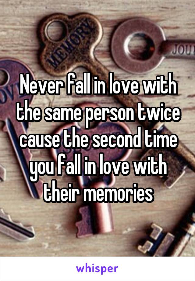 Never fall in love with the same person twice cause the second time you fall in love with their memories