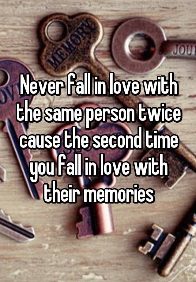 Never fall in love with the same person twice cause the second time you fall in love with their memories