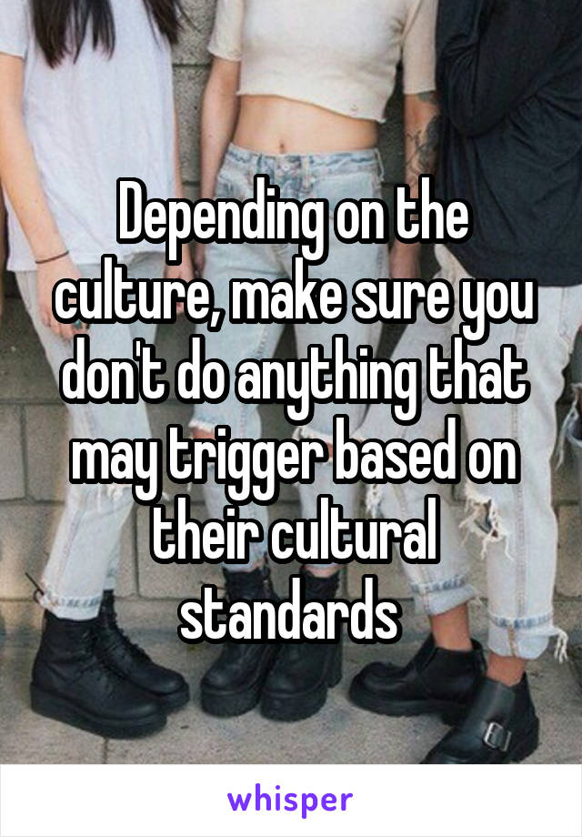 Depending on the culture, make sure you don't do anything that may trigger based on their cultural standards 