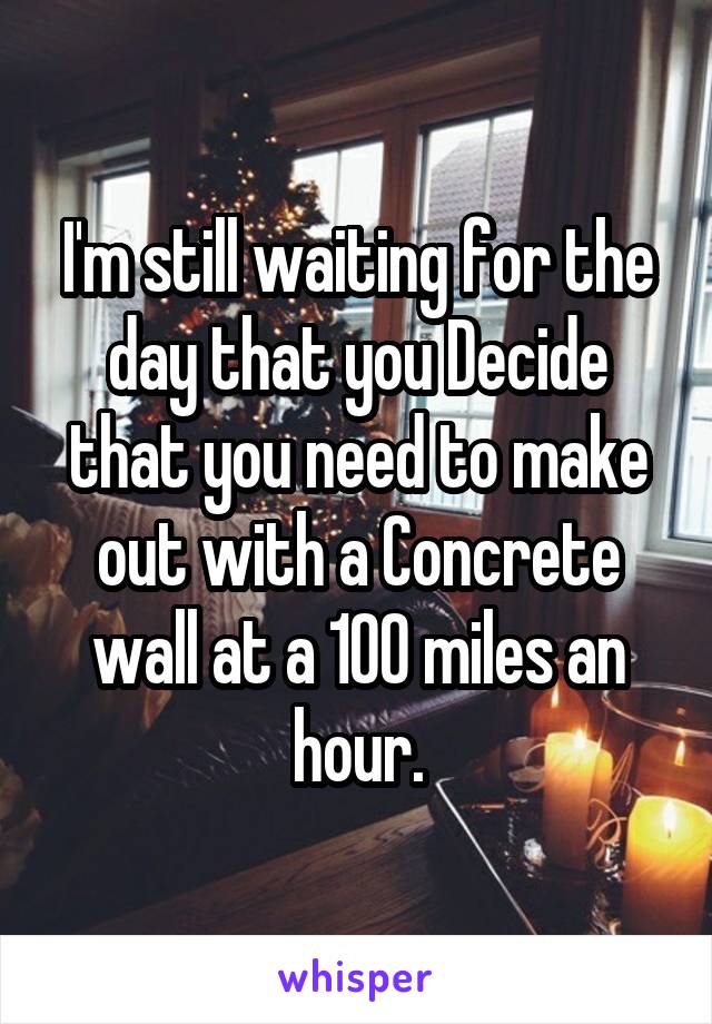 I'm still waiting for the day that you Decide that you need to make out with a Concrete wall at a 100 miles an hour.