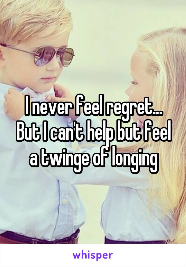 I never feel regret... But I can't help but feel a twinge of longing