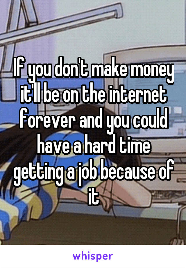 If you don't make money it'll be on the internet forever and you could have a hard time getting a job because of it