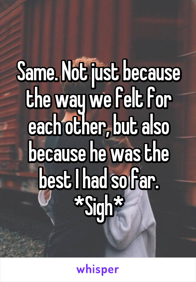 Same. Not just because the way we felt for each other, but also because he was the best I had so far. *Sigh*