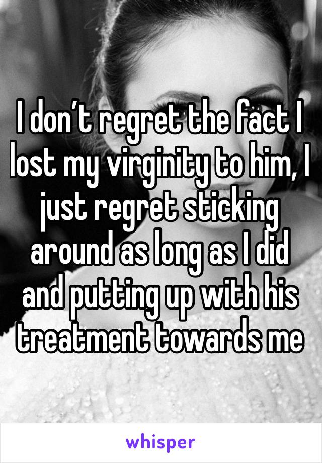 I don’t regret the fact I lost my virginity to him, I just regret sticking around as long as I did and putting up with his treatment towards me