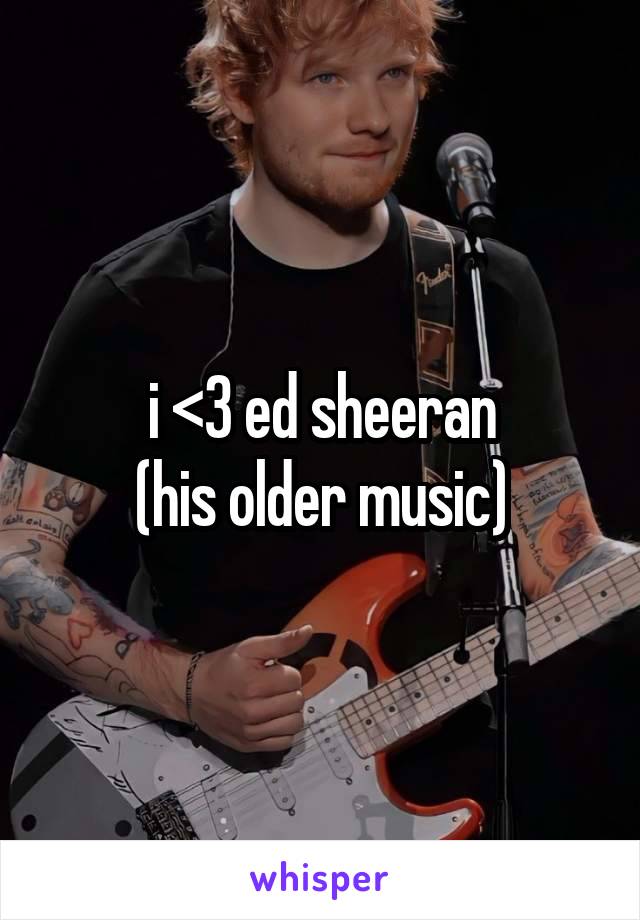 i <3 ed sheeran
(his older music)