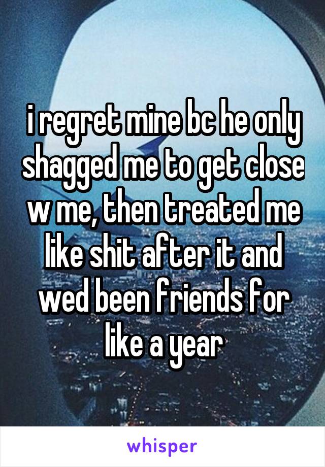 i regret mine bc he only shagged me to get close w me, then treated me like shit after it and wed been friends for like a year