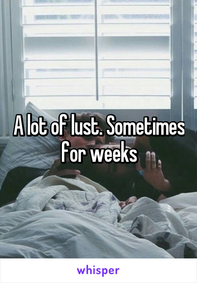 A lot of lust. Sometimes for weeks