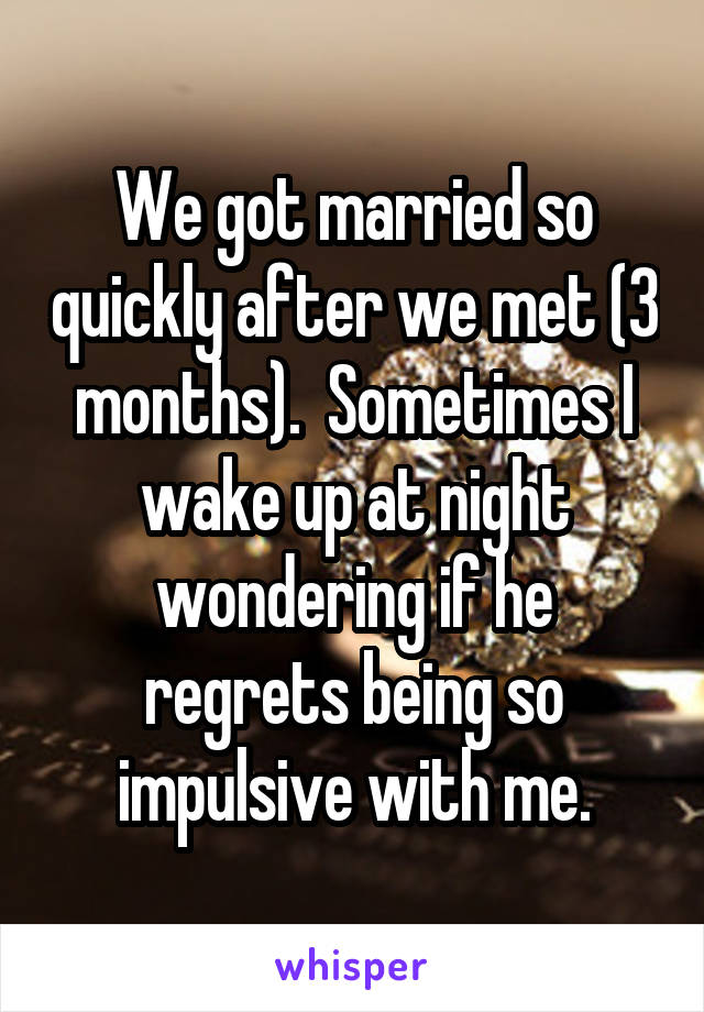 We got married so quickly after we met (3 months).  Sometimes I wake up at night wondering if he regrets being so impulsive with me.