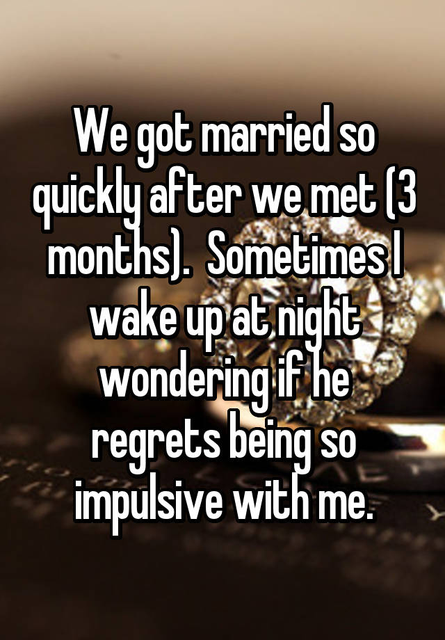 We got married so quickly after we met (3 months).  Sometimes I wake up at night wondering if he regrets being so impulsive with me.