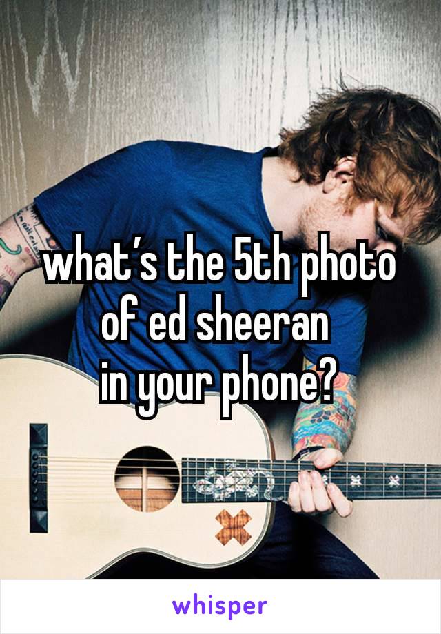 what’s the 5th photo of ed sheeran 
in your phone?