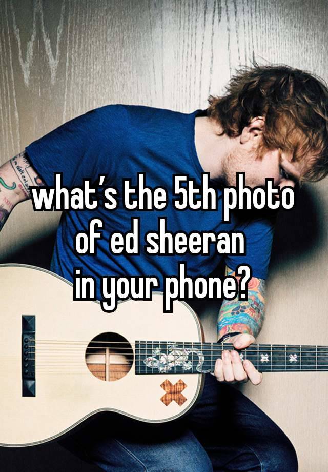 what’s the 5th photo of ed sheeran 
in your phone?