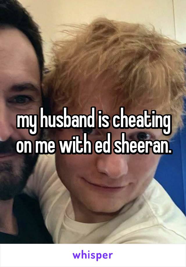 my husband is cheating on me with ed sheeran.