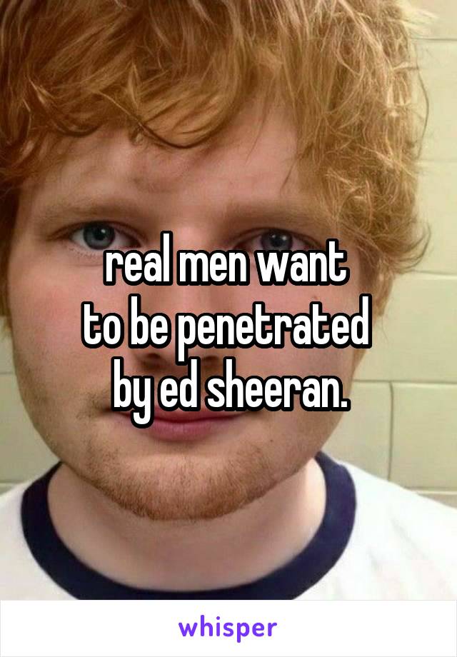 real men want 
to be penetrated 
by ed sheeran.