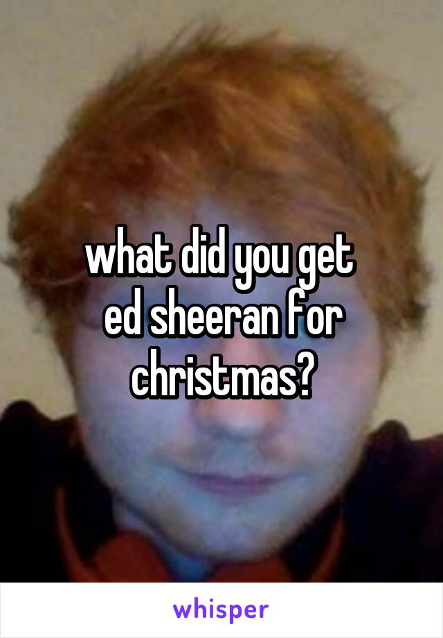what did you get 
ed sheeran for christmas?