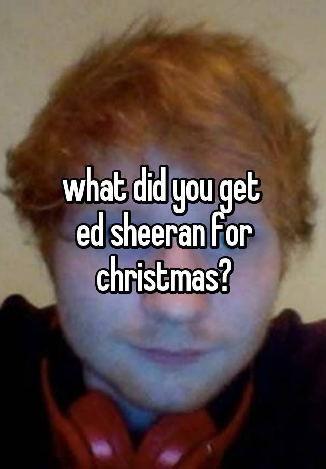 what did you get 
ed sheeran for christmas?
