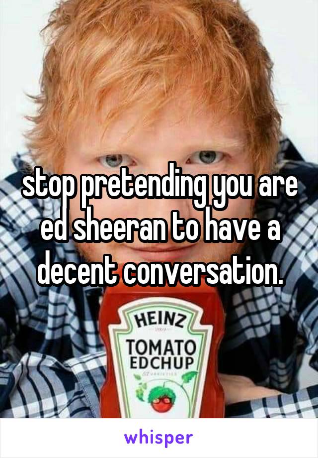 stop pretending you are ed sheeran to have a decent conversation.
