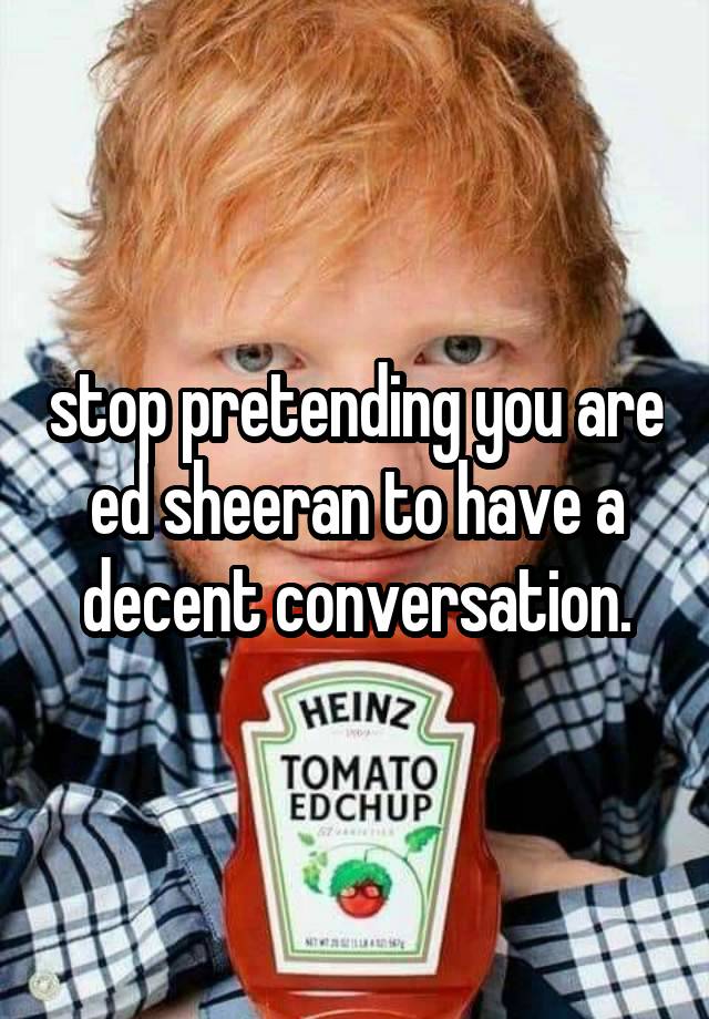 stop pretending you are ed sheeran to have a decent conversation.