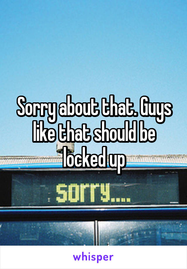 Sorry about that. Guys like that should be locked up