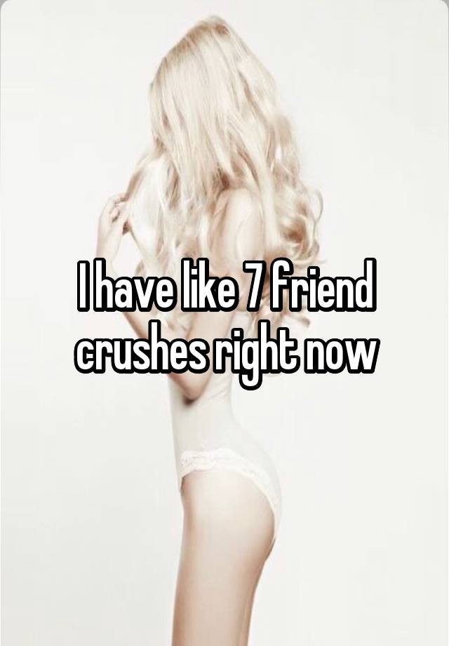 I have like 7 friend crushes right now