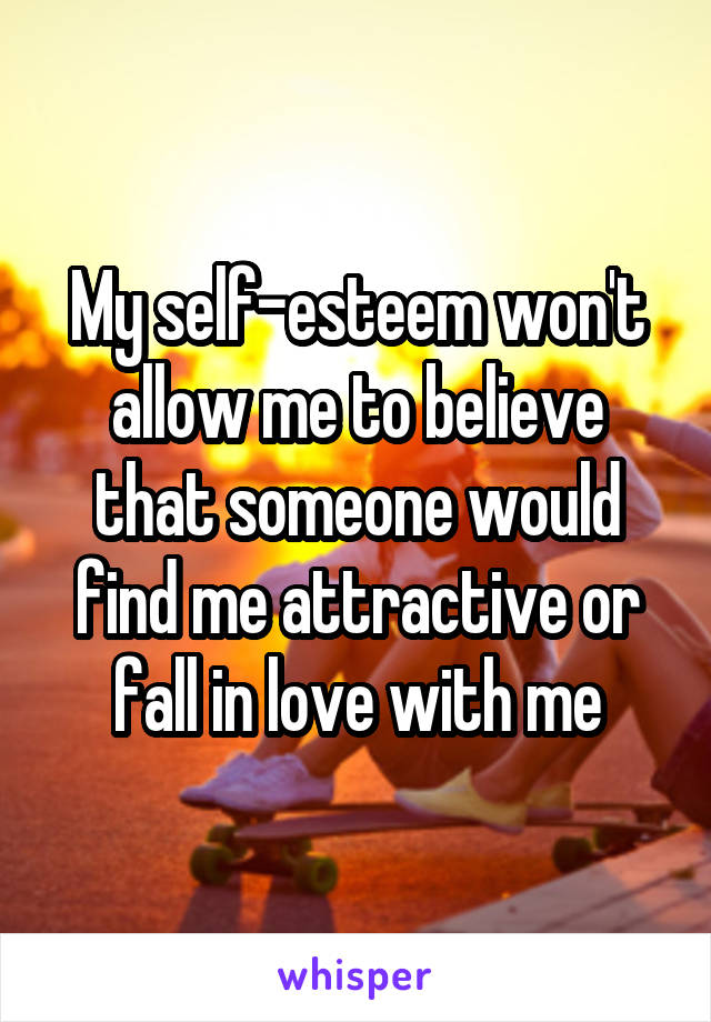 My self-esteem won't allow me to believe that someone would find me attractive or fall in love with me