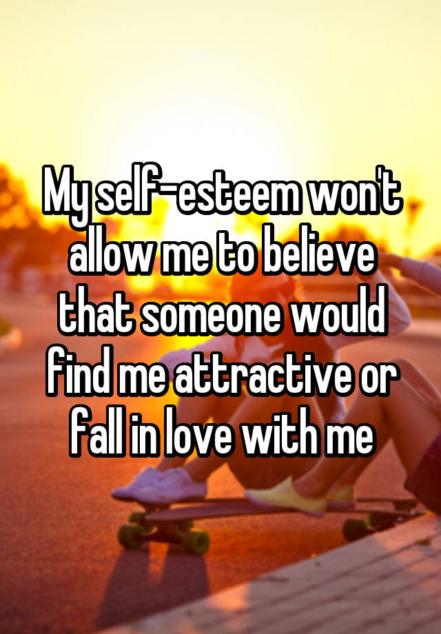 My self-esteem won't allow me to believe that someone would find me attractive or fall in love with me