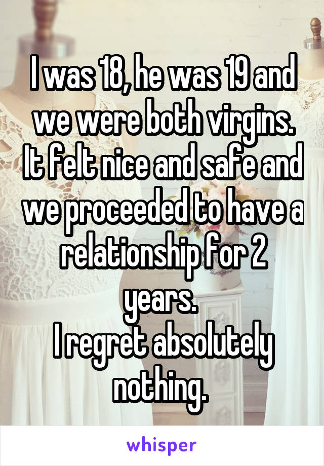 I was 18, he was 19 and we were both virgins. It felt nice and safe and we proceeded to have a relationship for 2 years. 
I regret absolutely nothing. 