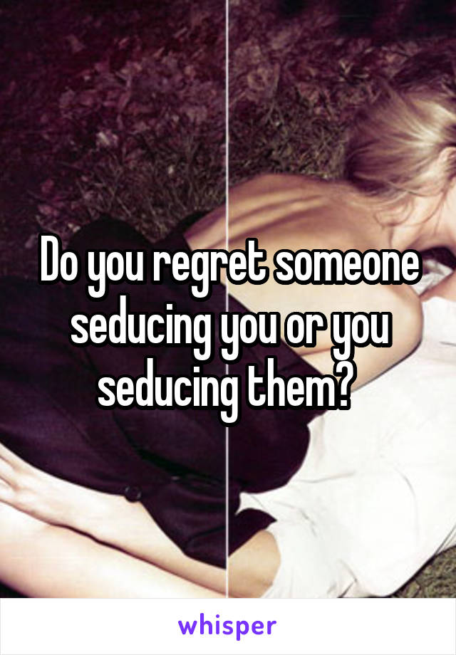 Do you regret someone seducing you or you seducing them? 