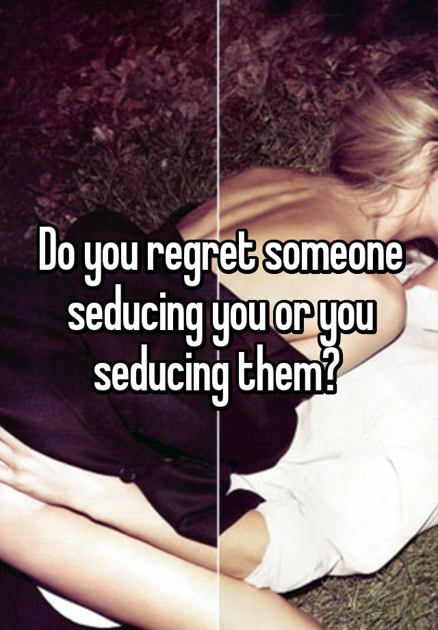 Do you regret someone seducing you or you seducing them? 