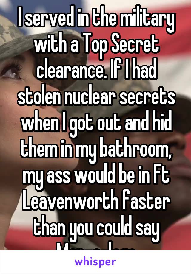 I served in the military with a Top Secret clearance. If I had stolen nuclear secrets when I got out and hid them in my bathroom, my ass would be in Ft Leavenworth faster than you could say Mar-a-lago