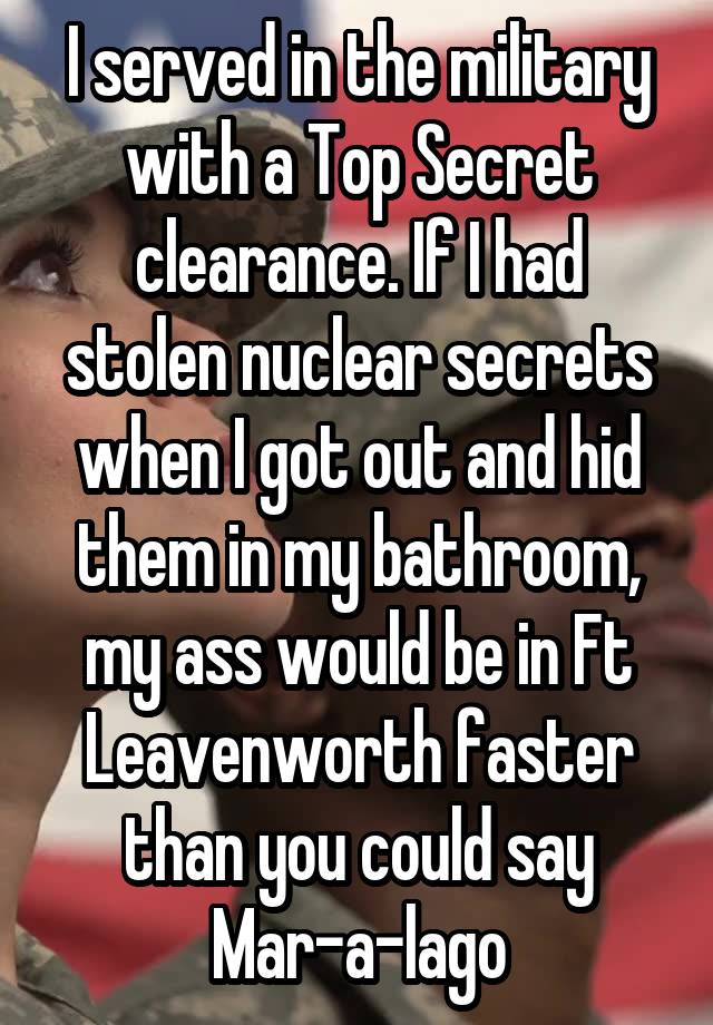 I served in the military with a Top Secret clearance. If I had stolen nuclear secrets when I got out and hid them in my bathroom, my ass would be in Ft Leavenworth faster than you could say Mar-a-lago