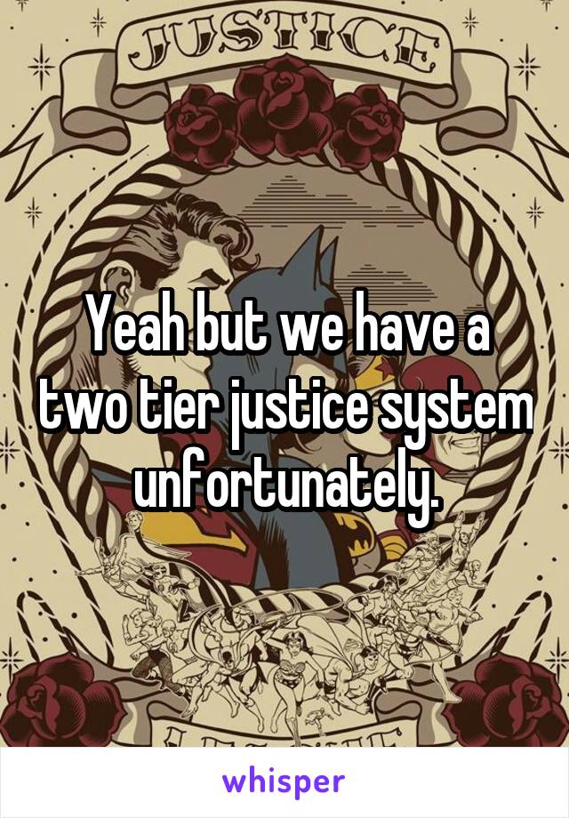 Yeah but we have a two tier justice system unfortunately.