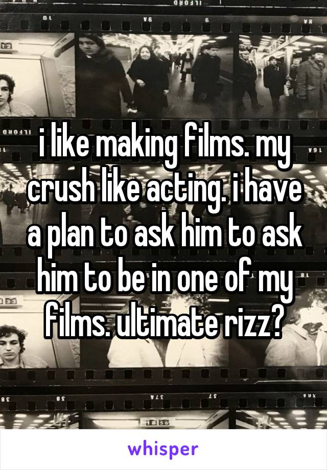 i like making films. my crush like acting. i have a plan to ask him to ask him to be in one of my films. ultimate rizz?