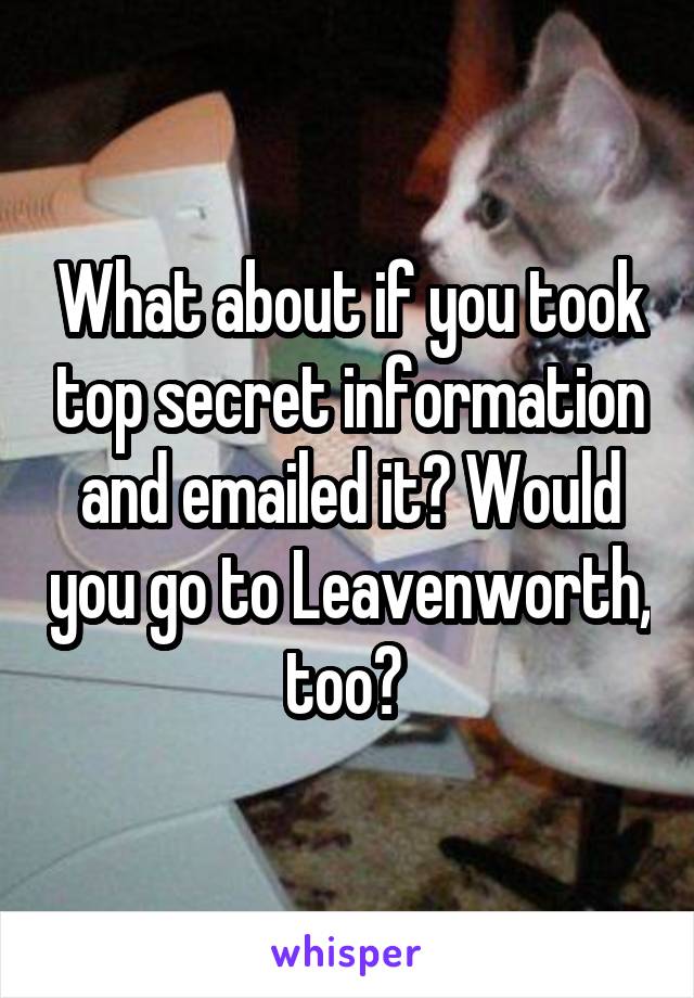 What about if you took top secret information and emailed it? Would you go to Leavenworth, too? 