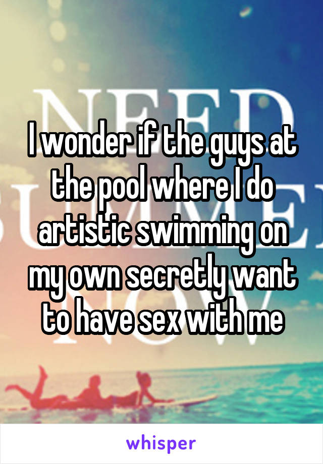 I wonder if the guys at the pool where I do artistic swimming on my own secretly want to have sex with me