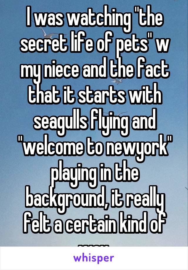 I was watching "the secret life of pets" w my niece and the fact that it starts with seagulls flying and "welcome to newyork" playing in the background, it really felt a certain kind of way.